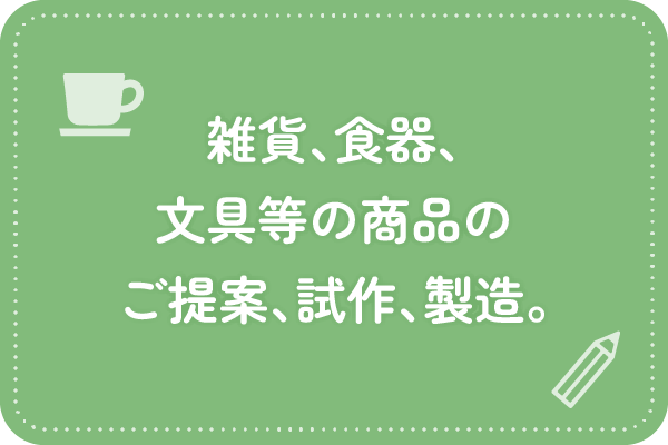 雑貨、食器、文具等の商品のご提案、試作、製造。